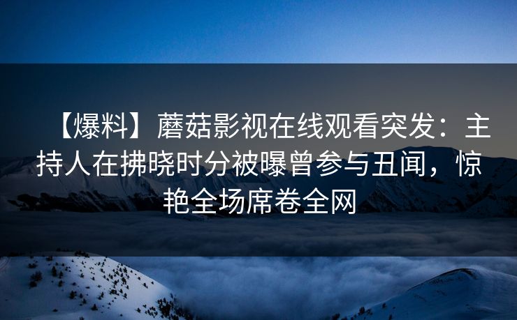 【爆料】蘑菇影视在线观看突发:主持人在拂晓时分被曝曾参与丑闻,惊艳全场席卷全网 【爆料】蘑菇影视在线观看突发:主持人在拂晓时分被曝曾参与丑闻,惊艳全场席卷全网