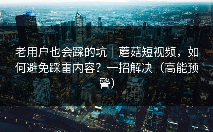 老用户也会踩的坑｜蘑菇短视频，如何避免踩雷内容？一招解决（高能预警）