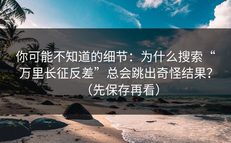 你可能不知道的细节：为什么搜索“万里长征反差”总会跳出奇怪结果？（先保存再看）