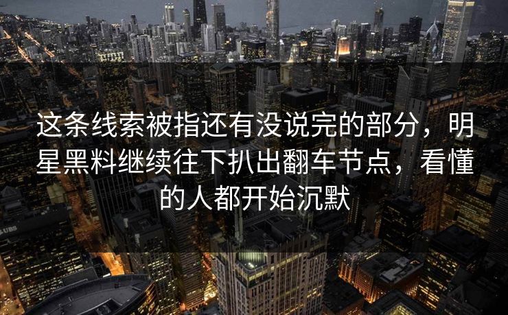这条线索被指还有没说完的部分，明星黑料继续往下扒出翻车节点，看懂的人都开始沉默