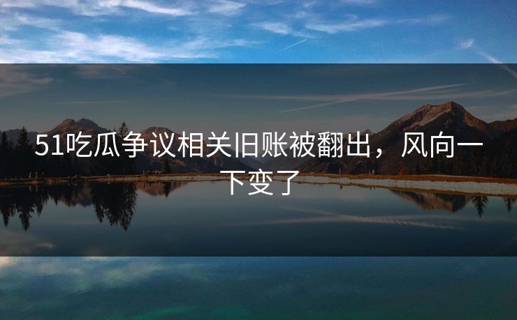 51吃瓜争议相关旧账被翻出，风向一下变了