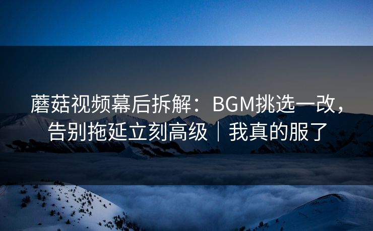 蘑菇视频幕后拆解：BGM挑选一改，告别拖延立刻高级｜我真的服了