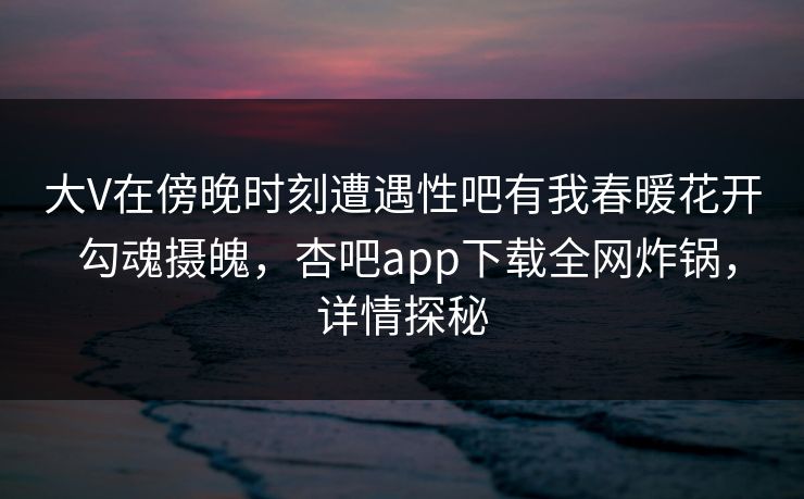 大V在傍晚时刻遭遇性吧有我春暖花开 勾魂摄魄，杏吧app下载全网炸锅，详情探秘