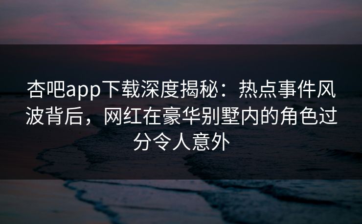 杏吧app下载深度揭秘:热点事件风波背后,网红在豪华别墅内的角色过分令人意外 杏吧app下载深度揭秘:热点事件风波背后,网红在豪华别墅内的角色过分令人意外