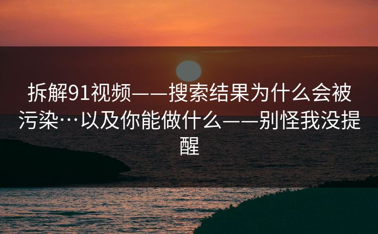 拆解91视频——搜索结果为什么会被污染…以及你能做什么——别怪我没提醒