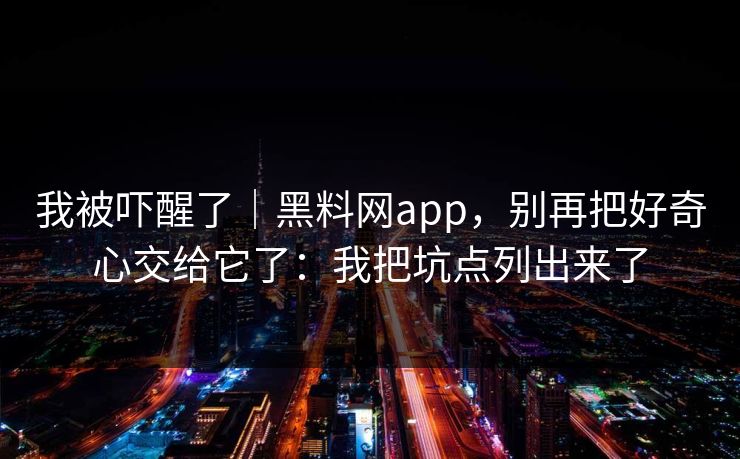 我被吓醒了|黑料网app,别再把好奇心交给它了:我把坑点列出来了 我被吓醒了|黑料网app,别再把好奇心交给它了:我把坑点列出来了