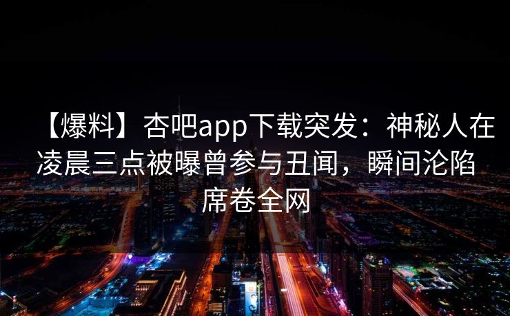 【爆料】杏吧app下载突发:神秘人在凌晨三点被曝曾参与丑闻,瞬间沦陷席卷全网 【爆料】杏吧app下载突发:神秘人在凌晨三点被曝曾参与丑闻,瞬间沦陷席卷全网