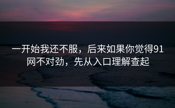 一开始我还不服,后来如果你觉得91网不对劲,先从入口理解查起 一开始我还不服,后来如果你觉得91网不对劲,先从入口理解查起