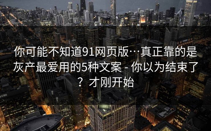 你可能不知道91网页版…真正靠的是灰产最爱用的5种文案 - 你以为结束了？才刚开始